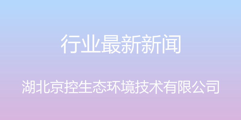 行业最新新闻 - 湖北京控生态环境技术有限公司